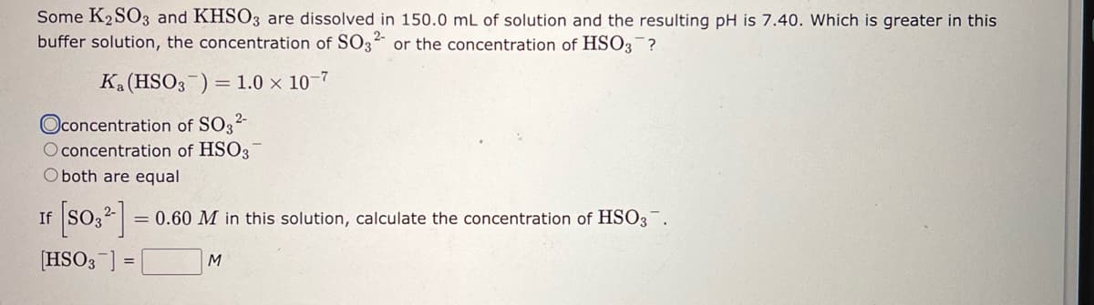 Some K2SO3 and KHSO3 are dissolved in 150.0 mL of solution and the resulting pH is 7.40. Which is greater in this
buffer solution, the concentration of SO32- or the concentration of HSO3¯?
Ka (HSO3) = 1.0 x 10-7
Oconcentration of SO3²-
O concentration of HSO3
O both are equal
[SO3²-] = 0.60 M in this solution, calculate the concentration of HSO3.
[HSO3] =
M
If