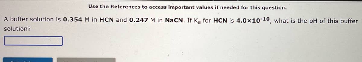Use the References to access important values if needed for this question.
A buffer solution is 0.354 M in HCN and 0.247 M in NaCN. If Ka for HCN is 4.0x10-10, what is the pH of this buffer
solution?
