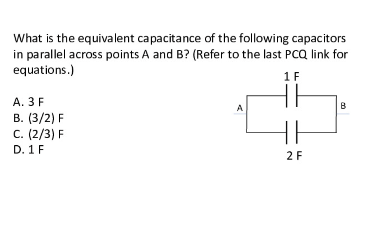 What is the equivalent capacitance of the following capacitors
in parallel across points A and B? (Refer to the last PCQ link for
equations.)
1 F
А. З F
В. (3/2) F
C. (2/3) F
D. 1 F
A
В
2 F

