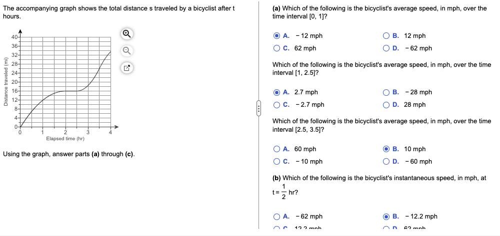 The accompanying graph shows the total distance s traveled by a bicyclist after t
hours.
Distance traveled (mi)
40
36
32-
28-
24-
20-
16-
12+
8-
4+
0-
0
Q
Elapsed time (hr)
Using the graph, answer parts (a) through (c).
(a) Which of the following is the bicyclist's average speed, in mph, over the
time interval [0, 1]?
OA. - 12 mph
O C. 62 mph
Which of the following is the bicyclist's average speed, in mph, over the time
interval [1, 2.5]?
OA. 2.7 mph
O C. -2.7 mph
OB. 12 mph
D. -62 mph
OA. 60 mph
OC. 10 mph
Which of the following is the bicyclist's average speed, in mph, over the time
interval [2.5, 3.5]?
O B. - 28 mph
O D. 28 mph
O A. -62 mph
122 mnh
OB. 10 mph
OD. -60 mph
(b) Which of the following is the bicyclist's instantaneous speed, in mph, at
1
t == hr?
2
OB. - 12.2 mph
62 mnh