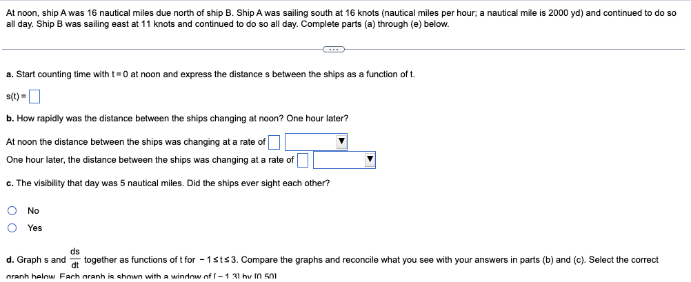 At noon, ship A was 16 nautical miles due north of ship B. Ship A was sailing south at 16 knots (nautical miles per hour; a nautical mile is 2000 yd) and continued to do so
all day. Ship B was sailing east at 11 knots and continued to do so all day. Complete parts (a) through (e) below.
C...
a. Start counting time with t=0 at noon and express the distances between the ships as a function of t.
s(t) =
b. How rapidly was the distance between the ships changing at noon? One hour later?
At noon the distance between the ships was changing at a rate of
One hour later, the distance between the ships was changing at a rate of
c. The visibility that day was 5 nautical miles. Did the ships ever sight each other?
No
O Yes
ds
d. Graphs and together as functions of t for - 1 st≤3. Compare the graphs and reconcile what you see with your answers in parts (b) and (c). Select the correct
granh helow Fach graph is shown with a window of I-1 31 bv 10 501
