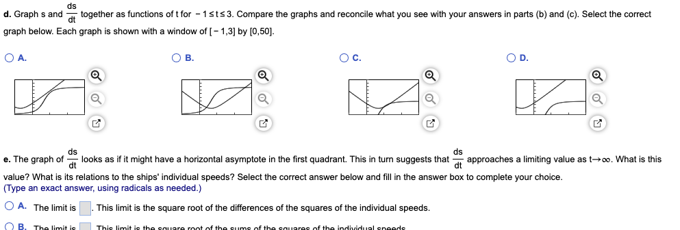 ds
d. Graph s and together as functions of t for 1 st≤3. Compare the graphs and reconcile what you see with your answers in parts (b) and (c). Select the correct
dt
graph below. Each graph is shown with a window of [-1,3] by [0,50].
O A.
x
Q
✔
OB.
O C.
Q
11.4
O D.
KA
Q
Q
✓
ds
ds
dt
e. The graph of looks as if it might have a horizontal asymptote in the first quadrant. This in turn suggests that approaches a limiting value as t→∞o. What is this
dt
value? What is its relations to the ships' individual speeds? Select the correct answer below and fill in the answer box to complete your choice.
(Type an exact answer, using radicals as needed.)
OA. The limit is . This limit is the square root of the differences of the squares of the individual speeds.
OB The limit is This limit is the square root of the sums of the squares of the individual speeds