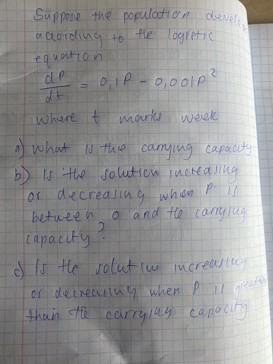 Suppone the population develi
oi ce ording to fle logletic
equart icn
0,001P
where t marks
s werek
A what s thio
b) Is the soluticn inchedsing
canying capauty
or decreasiug when
between
o and te caYTug
capacity
d Is He
solut (m ncreastery
or deereastug when P greater
greater
thun ste carrylag capocry
