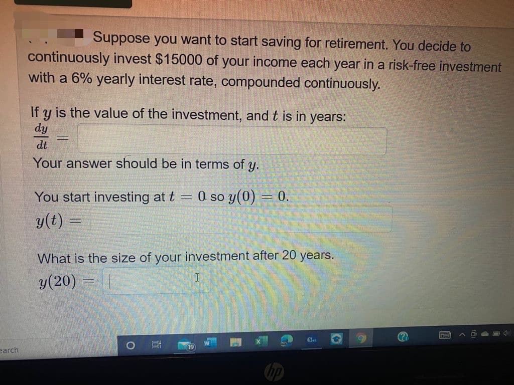 Suppose you want to start saving for retirement. You decide to
continuously invest $15000 of your income each year in a risk-free investment
with a 6% yearly interest rate, compounded continuously.
If y is the value of the investment, and t is in years:
dy
dt
Your answer should be in terms of y.
You start investing at t =
O so y(0) = 0.
y(t)
What is the size of your investment after 20 years.
y(20) =|
(?
earch
hp
