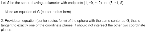 Let G be the sphere having a diameter with endpoints (1, -9, -12) and (5, -1, 8).
1. Make an equation of G (center-radius form)
2. Provide an equation (center-radius form) of the sphere with the same center as G, that is
tangent to exactly one of the coordinate planes, it should not intersect the other two coordinate
planes.