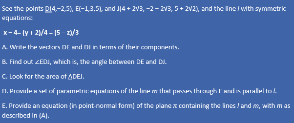 See the points D(4,-2,5), E(-1,3,5), and J(4 + 2√3, −2 − 2√3, 5+ 2√2), and the line / with symmetric
equations:
x-4=(y + 2)/4=(5-z)/3
A. Write the vectors DE and DJ in terms of their components.
B. Find out ZEDJ, which is, the angle between DE and DJ.
C. Look for the area of ADEJ.
D. Provide a set of parametric equations of the line m that passes through E and is parallel to /.
E. Provide an equation (in point-normal form) of the plane containing the lines / and m, with mas
described in (A).