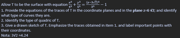 Allow T to be the surface with equation
x²
y²
+
(z-3√2)²
--1
3²
1. Provide the equations of the traces of T in the coordinate planes and in the plane z=6 √2; and identify
what type of curves they are.
2. Identify the type of quadric of T.
3. Give a drawn sketch of T. Emphasize the traces obtained in item 1. and label important points with
their coordinates.
Nota: 3√2 =4.24
