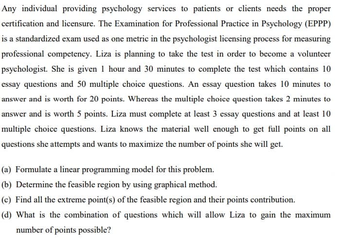 Any individual providing psychology services to patients or clients needs the proper
certification and licensure. The Examination for Professional Practice in Psychology (EPPP)
is a standardized exam used as one metric in the psychologist licensing process for measuring
professional competency. Liza is planning to take the test in order to become a volunteer
psychologist. She is given 1 hour and 30 minutes to complete the test which contains 10
essay questions and 50 multiple choice questions. An essay question takes 10 minutes to
answer and is worth for 20 points. Whereas the multiple choice question takes 2 minutes to
answer and is worth 5 points. Liza must complete at least 3 essay questions and at least 10
multiple choice questions. Liza knows the material well enough to get full points on all
questions she attempts and wants to maximize the number of points she will get.
(a) Formulate a linear programming model for this problem.
(b) Determine the feasible region by using graphical method.
(c) Find all the extreme point(s) of the feasible region and their points contribution.
(d) What is the combination of questions which will allow Liza to gain the maximum
number of points possible?
