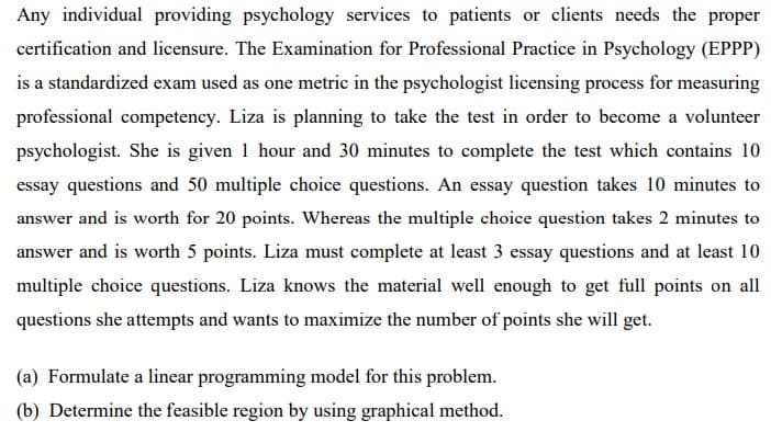 Any individual providing psychology services to patients or clients needs the proper
certification and licensure. The Examination for Professional Practice in Psychology (EPPP)
is a standardized exam used as one metric in the psychologist licensing process for measuring
professional competency. Liza is planning to take the test in order to become a volunteer
psychologist. She is given 1 hour and 30 minutes to complete the test which contains 10
essay questions and 50 multiple choice questions. An essay question takes 10 minutes to
answer and is worth for 20 points. Whereas the multiple choice question takes 2 minutes to
answer and is worth 5 points. Liza must complete at least 3 essay questions and at least 10
multiple choice questions. Liza knows the material well enough to get full points on all
questions she attempts and wants to maximize the number of points she will get.
(a) Formulate a linear programming model for this problem.
(b) Determine the feasible region by using graphical method.
