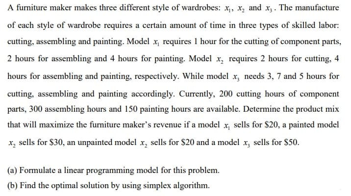 A furniture maker makes three different style of wardrobes: x,, x, and x, . The manufacture
of each style of wardrobe requires a certain amount of time in three types of skilled labor:
cutting, assembling and painting. Model x, requires 1 hour for the cutting of component parts,
2 hours for assembling and 4 hours for painting. Model x, requires 2 hours for cutting, 4
hours for assembling and painting, respectively. While model x, needs 3, 7 and 5 hours for
cutting, assembling and painting accordingly. Currently, 200 cutting hours of component
parts, 300 assembling hours and 150 painting hours are available. Determine the product mix
that will maximize the furniture maker's revenue if a model x, sells for $20, a painted model
x, sells for $30, an unpainted model x, sells for $20 and a model x, sells for $50.
(a) Formulate a linear programming model for this problem.
(b) Find the optimal solution by using simplex algorithm.

