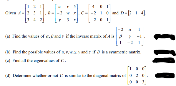 [1 2 1]
Given A = 2 3 1
4 0 1]
x, C =-2 1 o and D=[2 1 4].
5
B =-2 w
3 4 2
y
3 z
[-2
a
(a) Find the values of a, ß and y if the inverse matrix of A is B
1
-2
(b) Find the possible values of u, v, w, x, y and z if B is a symmetric matrix.
(c) Find all the eigenvalues of C.
[1 0 0
(d) Determine whether or not C is similar to the diagonal matrix of0 2 0
0 0 3|
