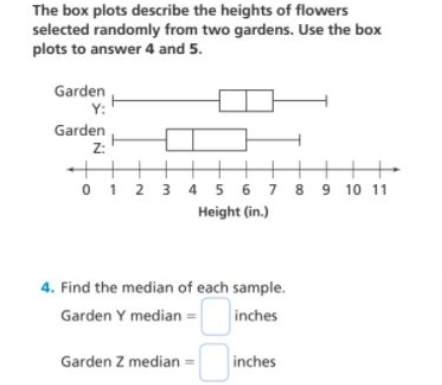 The box plots describe the heights of flowers
selected randomly from two gardens. Use the box
plots to answer 4 and 5.
Garden
Y:
Garden
Z:
0 1 2 3 4 5 6 7 8 9 10 11
Height (in.)
4. Find the median of each sample.
Garden Y median =|
inches
Garden Z median =
inches
