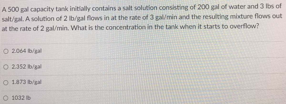 A 500 gal capacity tank initially contains a salt solution consisting of 200 gal of water and 3 lbs of
salt/gal. A solution of 2 Ib/gal flows in at the rate of 3 gal/min and the resulting mixture flows out
at the rate of 2 gal/min. What is the concentration in the tank when it starts to overflow?
O 2.064 lb/gal
O 2.352 lb/gal
O 1.873 lb/gal
O 1032 lb
