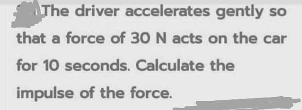 The driver accelerates gently so
that a force of 30 N acts on the car
for 10 seconds. Calculate the
impulse of the force.
