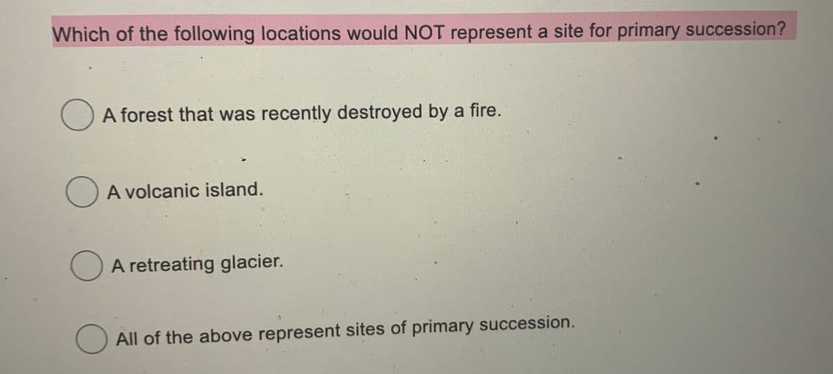 Which of the following locations would NOT represent a site for primary succession?
A forest that was recently destroyed by a fire.
O A volcanic island.
O A retreating glacier.
All of the above represent sites of primary succession.

