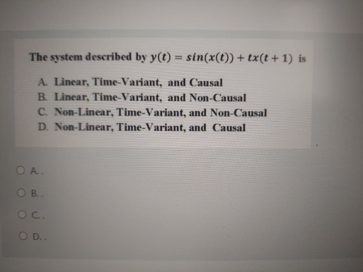 The system described by y(t) = sin(x(t))+ tx(t + 1) is
A. Linear, Time-Variant, and Causal
B. Linear, Time-Variant, and Non-Causal
C. Non-Linear, Time-Variant, and Non-Causal
D. Non-Linear, Time-Variant, and Causal
OA.
O B..
OC.
O D..
