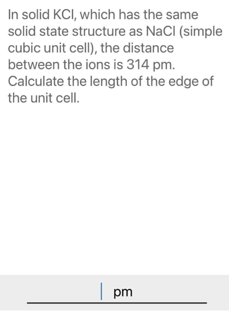 In solid KCI, which has the same
solid state structure as NaCI (simple
cubic unit cell), the distance
between the ions is 314 pm.
Calculate the length of the edge of
the unit cell.
| pm
