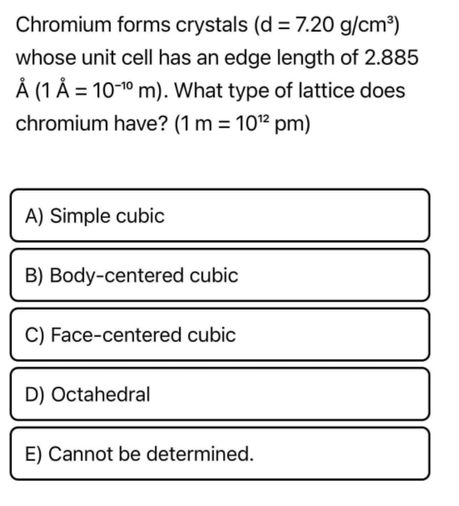 Chromium forms crystals (d = 7.20 g/cm³)
whose unit cell has an edge length of 2.885
Å (1 Å = 10-1º m). What type of lattice does
chromium have? (1 m = 102 pm)
A) Simple cubic
B) Body-centered cubic
C) Face-centered cubic
D) Octahedral
E) Cannot be determined.
