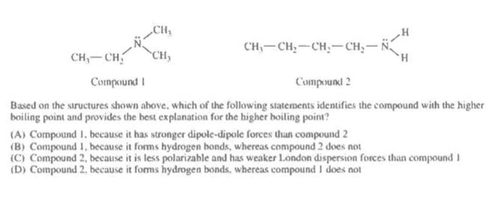 .CH2
CH
CH,-CH,-CH,-CH,-N
H.
CH- CH
Compound I
Compound 2
Based on the structures shown above, which of the following statements identifics the compound with the higher
boiling point and provides the best explanation for the higher boiling point?
(A) Compound 1. because it has stronger dipole-dipole forces than compound 2
(B) Compound 1, because it forms hydrogen bonds, whereas compound 2 does not
(C) Compound 2, because it is less polarizable and has weaker London dispersion forces than compound I
(D) Compound 2, because it foms hydrogen bonds, whereas compound I does not
