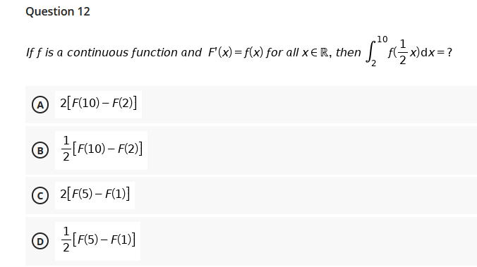 Question 12
10
If f is a continuous function and F'(x)= f(x) for all x E R, then
x)dx=?
2[F(10) – F(2)]
® IF10) – F(2)]
© 2[F(5) – F(1)]
LFI6) – F(1)]
