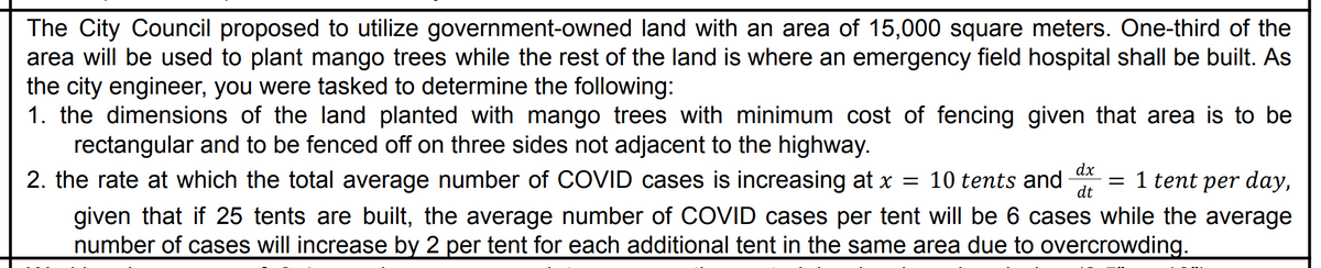 The City Council proposed to utilize government-owned land with an area of 15,000 square meters. One-third of the
area will be used to plant mango trees while the rest of the land is where an emergency field hospital shall be built. As
the city engineer, you were tasked to determine the following:
1. the dimensions of the land planted with mango trees with minimum cost of fencing given that area is to be
rectangular and to be fenced off on three sides not adjacent to the highway.
2. the rate at which the total average number of COVID cases is increasing at x = 10 tents and
dt
dx
= 1 tent per day,
given that if 25 tents are built, the average number of COVID cases per tent will be 6 cases while the average
number of cases will increase by 2 per tent for each additional tent in the same area due to overcrowding.
