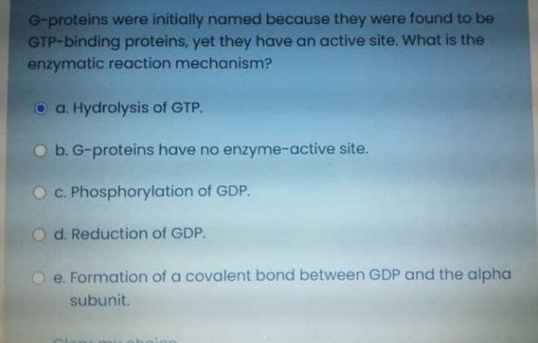 G-proteins were initially named because they were found to be
GTP-binding proteins, yet they have an active site. What is the
enzymatic reaction mechanism?
O a. Hydrolysis of GTP.
O b. G-proteins have no enzyme-active site.
O C. Phosphorylation of GDP.
O d. Reduction of GDP.
O e. Formation of a covalent bond between GDP and the alpha
subunit.
