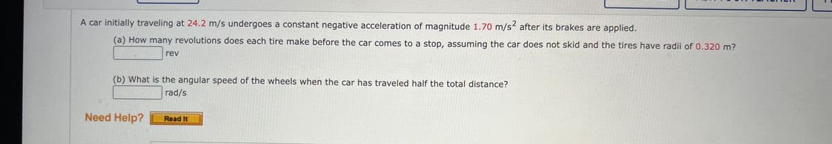 A car initially traveling at 24.2 m/s undergoes a constant negative acceleration of magnitude 1.70 m/s² after its brakes are applied.
(a) How many revolutions does each tire make before the car comes to a stop, assuming the car does not skid and the tires have radii of 0.320 m?
rev
(b) What is the angular speed of the wheels when the car has traveled half the total distance?
rad/s
Need Help?
Read It