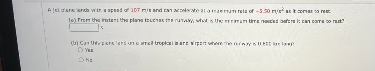 A jet plane lands with a speed of 107 m/s and can accelerate at a maximum rate of -5.50 m/s² as it comes to rest.
(a) From the instant the plane touches the runway, what is the minimum time needed before it can come to rest?
S
(b) Can this plane land on a small tropical island airport where the runway is 0.800 km long?
O Yes
O No