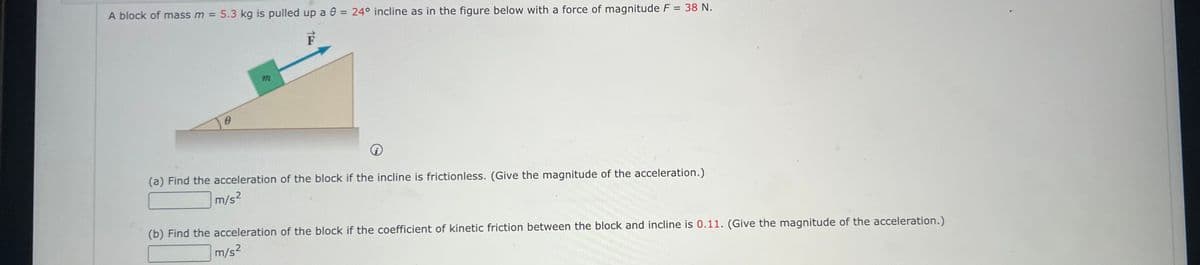 A block of mass m = 5.3 kg is pulled up a 8 = 24° incline as in the figure below with a force of magnitude F = 38 N.
F
m
i
(a) Find the acceleration of the block if the incline is frictionless. (Give the magnitude of the acceleration.)
m/s²
(b) Find the acceleration of the block if the coefficient of kinetic friction between the block and incline is 0.11. (Give the magnitude of the acceleration.)
m/s²