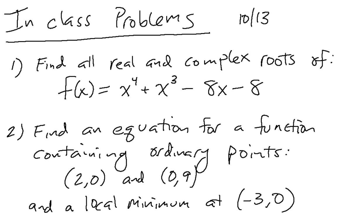 In class Problems
ro/13
D Find all real and complex roots of:
fa)= x*+ x³ - 8x-8
X +, X =
eguation for
containing ordinary points:
2) Find an
function
a
(2,0) and
(0,9
and a lacal minimum at (-3,0)

