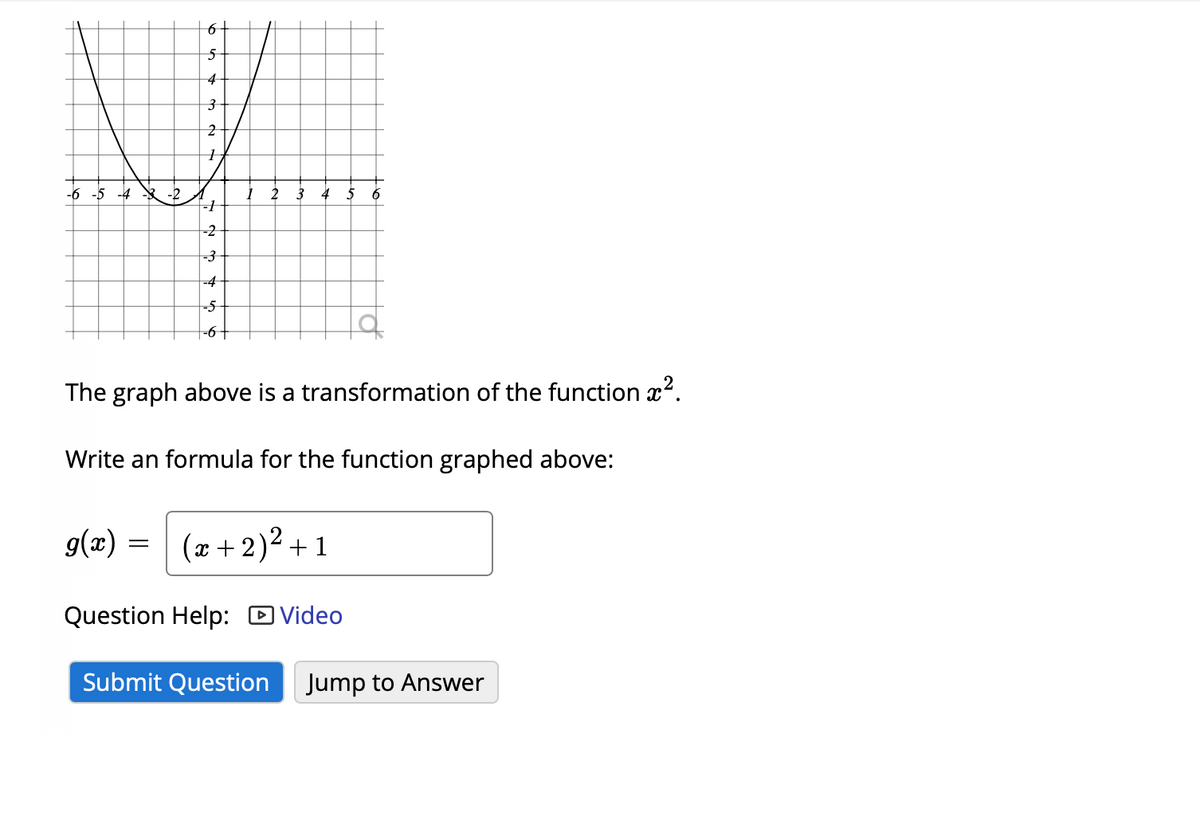 6+
4
-6 -5 -4
-2
2 3 4 5
-2
-3
-4
-5
-6+
The graph above is a transformation of the function x?.
Write an formula for the function graphed above:
g(x) = (x +2)2 +1
Question Help: D Video
Submit Question
Jump to Answer
