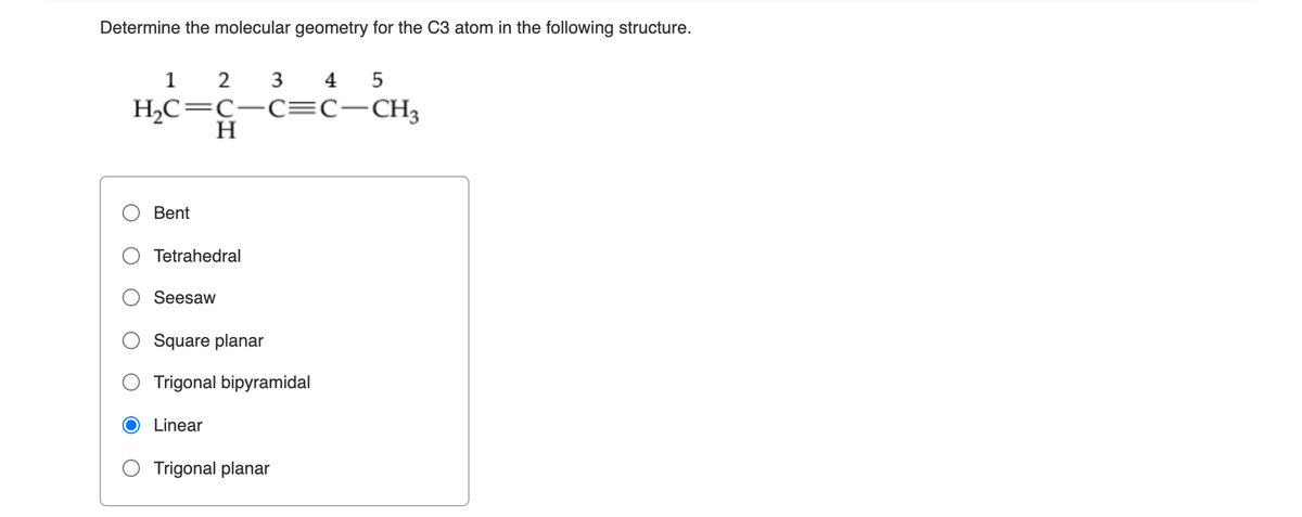 Determine the molecular geometry for the C3 atom in the following structure.
1 2 3 4 5
H,C=C-C=C-CH3
H
Bent
Tetrahedral
Seesaw
Square planar
Trigonal bipyramidal
Linear
O Trigonal planar
