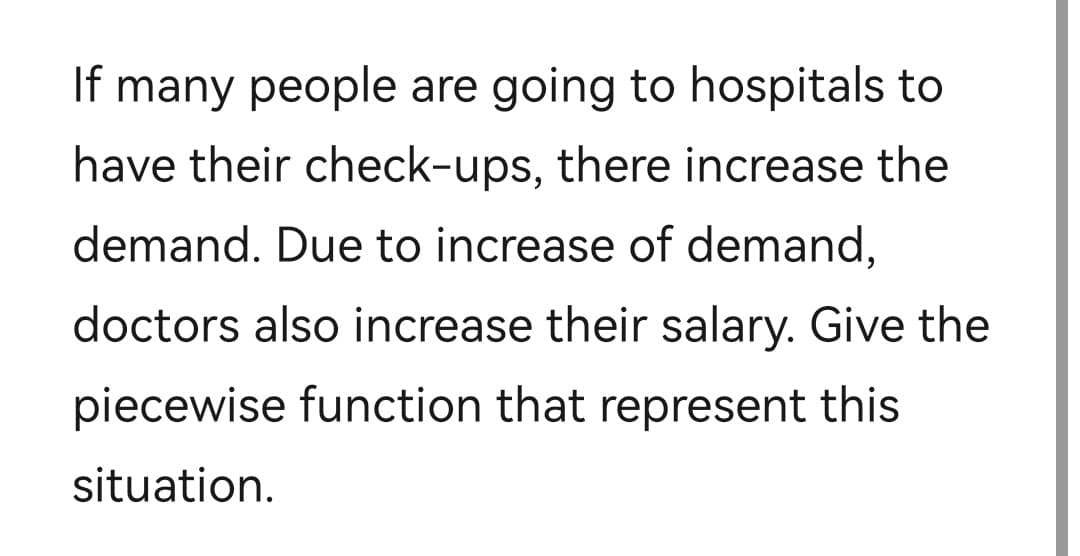 If many people are going to hospitals to
have their check-ups, there increase the
demand. Due to increase of demand,
doctors also increase their salary. Give the
piecewise function that represent this
situation.