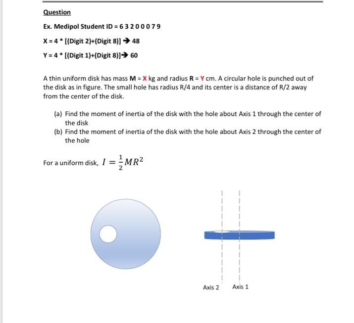 Question
Ex. Medipol Student ID = 63200079
X = 4 * [(Digit 2)+(Digit 8)] → 48
Y = 4 * [(Digit 1)+(Digit 8)]→ 60
A thin uniform disk has mass M = X kg and radius R = Y cm. A circular hole is punched out of
the disk as in figure. The small hole has radius R/4 and its center is a distance of R/2 away
from the center of the disk.
(a) Find the moment of inertia of the disk with the hole about Axis 1 through the center of
the disk
(b) Find the moment of inertia of the disk with the hole about Axis 2 through the center of
the hole
For a uniform disk, I =MR2
Axis 2
Axis 1
