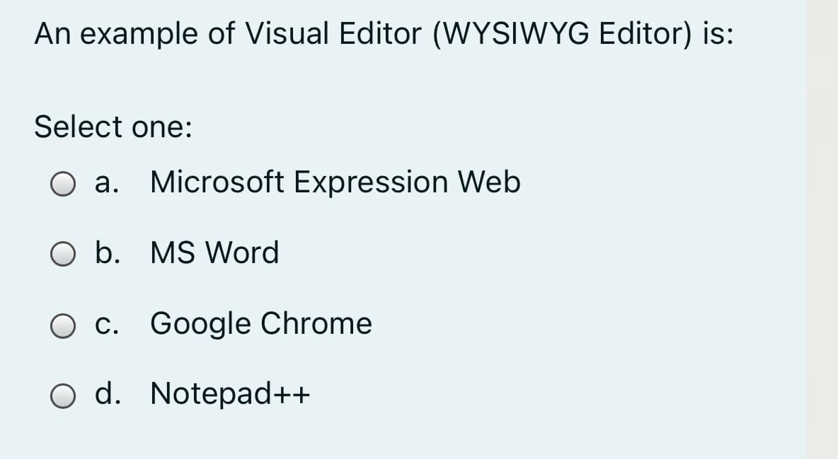 An example of Visual Editor (WYSIWYG Editor) is:
Select one:
O a. Microsoft Expression Web
O b. MS Word
O c. Google Chrome
O d. Notepad++
