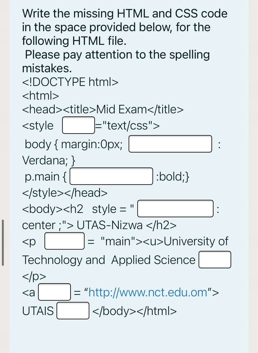 Write the missing HTML and CSS code
in the space provided below, for the
following HTML file.
Please pay attention to the spelling
mistakes.
<!DOCTYPE html>
<html>
<head><title>Mid Exam</title>
<style
="text/css">
body { margin:0px;
Verdana; }
p.main {
|:bold;}
</style></head>
<body><h2 style =
center ;"> UTAS-Nizwa </h2>
<p
= "main"><u>University of
Technology and Applied Science
</p>
|= "http://www.nct.edu.om">
<a
UTAIS
</body></html>
