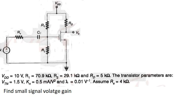 VD
RD
R
Cc
Vo
R,
ww
Vop = 10 V, R, = 70.9 kn, R, = 29.1 ka and R, = 5 kn. The transistor parameters are:
VIN = 1.5 V, K, = 0.5 mA/N and A = 0.01 V-1. Assume R, = 4 kn.
Find small signal volatge gain
ww
ww
