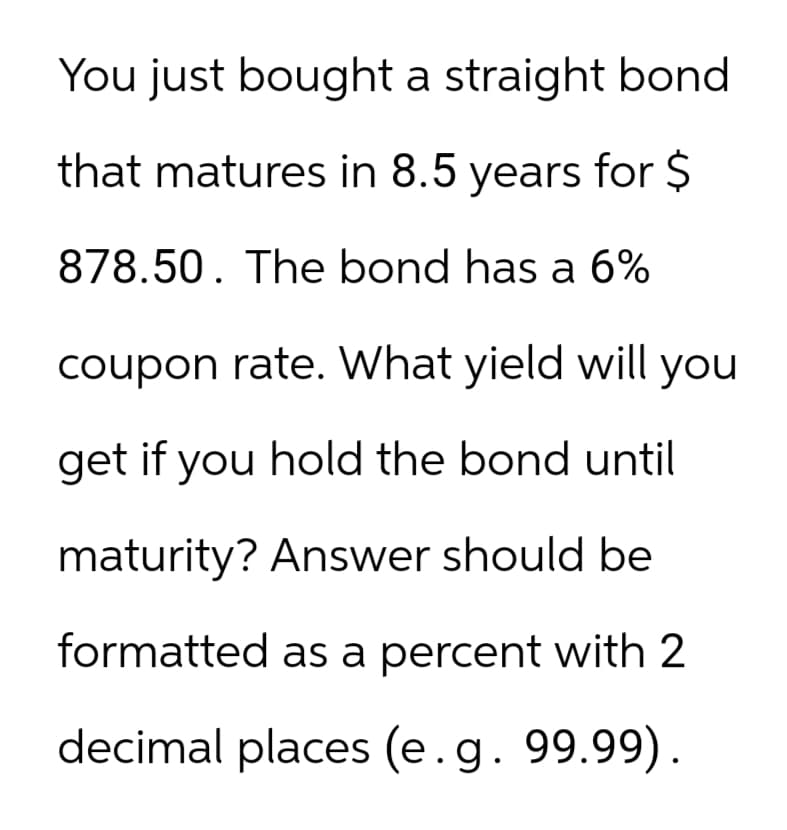 You just bought a straight bond
that matures in 8.5 years for $
878.50. The bond has a 6%
coupon rate. What yield will you
get if you hold the bond until
maturity? Answer should be
formatted as a percent with 2
decimal places (e.g. 99.99).