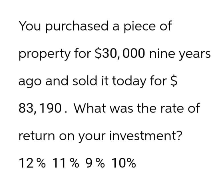 You purchased a piece of
property for $30, 000 nine years
ago and sold it today for $
83,190. What was the rate of
return on your investment?
12% 11% 9% 10%