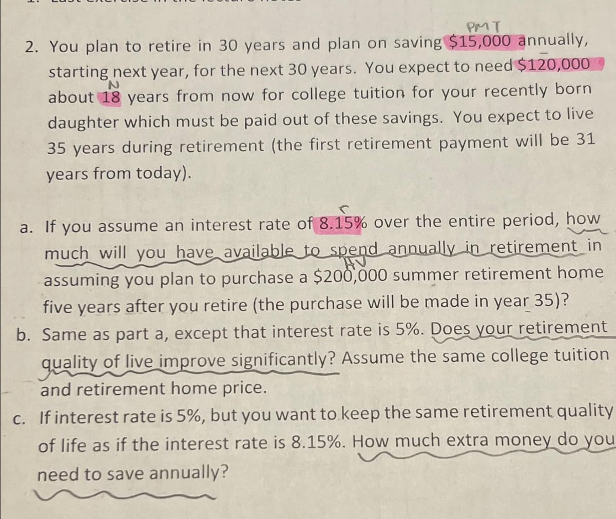 PMT
2. You plan to retire in 30 years and plan on saving $15,000 annually,
N
starting next year, for the next 30 years. You expect to need $120,000
about 18 years from now for college tuition for your recently born
daughter which must be paid out of these savings. You expect to live
35 years during retirement (the first retirement payment will be 31
years from today).
a. If you assume an interest rate of 8.15% over the entire period, how
much will you have available to spend annually in retirement in
assuming you plan to purchase a $200,000 summer retirement home
five years after you retire (the purchase will be made in year 35)?
b. Same as part a, except that interest rate is 5%. Does your retirement
quality of live improve significantly? Assume the same college tuition
and retirement home price.
c. If interest rate is 5%, but you want to keep the same retirement quality
of life as if the interest rate is 8.15%. How much extra money do you
need to save annually?