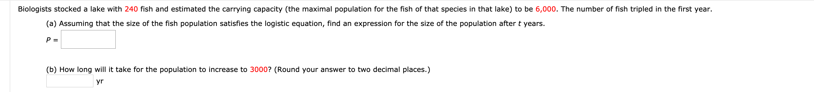 Biologists stocked a lake with 240 fish and estimated the carrying capacity (the maximal population for the fish of that species in that lake) to be 6,000. The number of fish tripled in the first year.
(a) Assuming that the size of the fish population satisfies the logistic equation, find an expression for the size of the population after t years.
P =
(b) How long will it take for the population to increase to 3000? (Round your answer to two decimal places.)
yr
