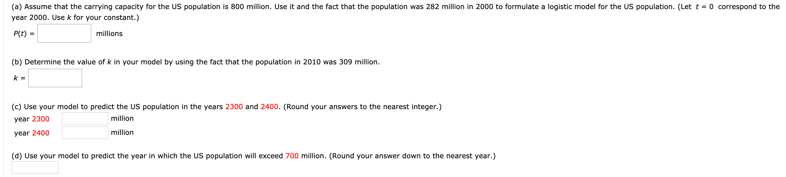 (a) Assume that the carrying capacity for the US population is 800 million. Use it and the fact that the population was 282 million in 2000 to formulate a logistic model for the US population. (Let t = 0 correspond to the
year 2000. Use k for your constant.)
P(t) =
millions
%3D
(b) Determine the value of k in your model by using the fact that the population in 2010 was 309 million.
k =
(c) Use your model to predict the US population in the years 2300 and 2400. (Round your answers to the nearest integer.)
year 2300
million
year 2400
million
(d) Use your model to predict the year in which the US population will exceed 700 million. (Round your answer down to the nearest year.)
