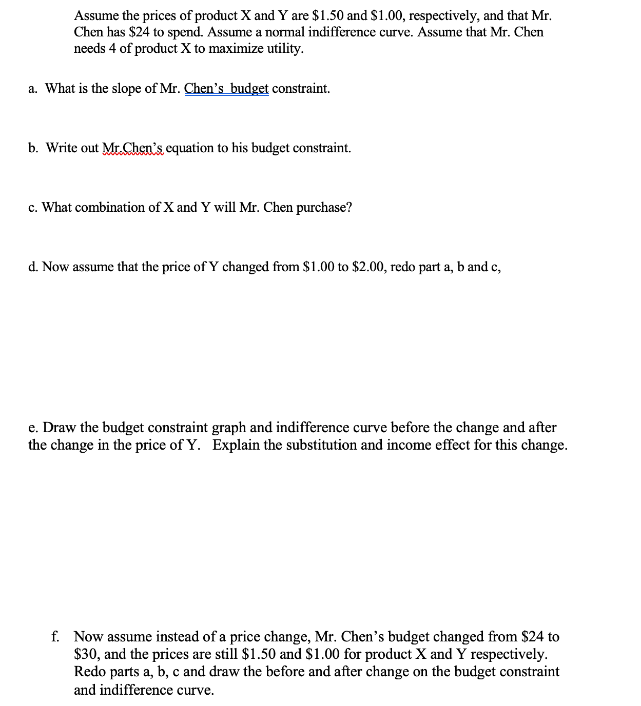 Assume the prices of product X and Y are $1.50 and $1.00, respectively, and that Mr.
Chen has $24 to spend. Assume a normal indifference curve. Assume that Mr. Chen
needs 4 of product X to maximize utility.
a. What is the slope of Mr. Chen's budget constraint.
b. Write out Mr.Chen's equation to his budget constraint.
c. What combination of X and Y will Mr. Chen purchase?
