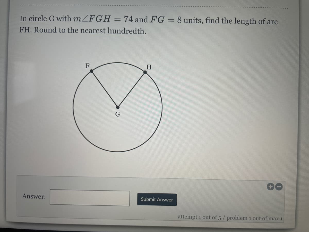 In circle G with MZFGH = 74 and FG = 8 units, find the length of arc
%3D
%3D
FH. Round to the nearest hundredth.
F
H
Answer:
Submit Answer
attempt 1 out of 5/ problem 1 out of max 1
