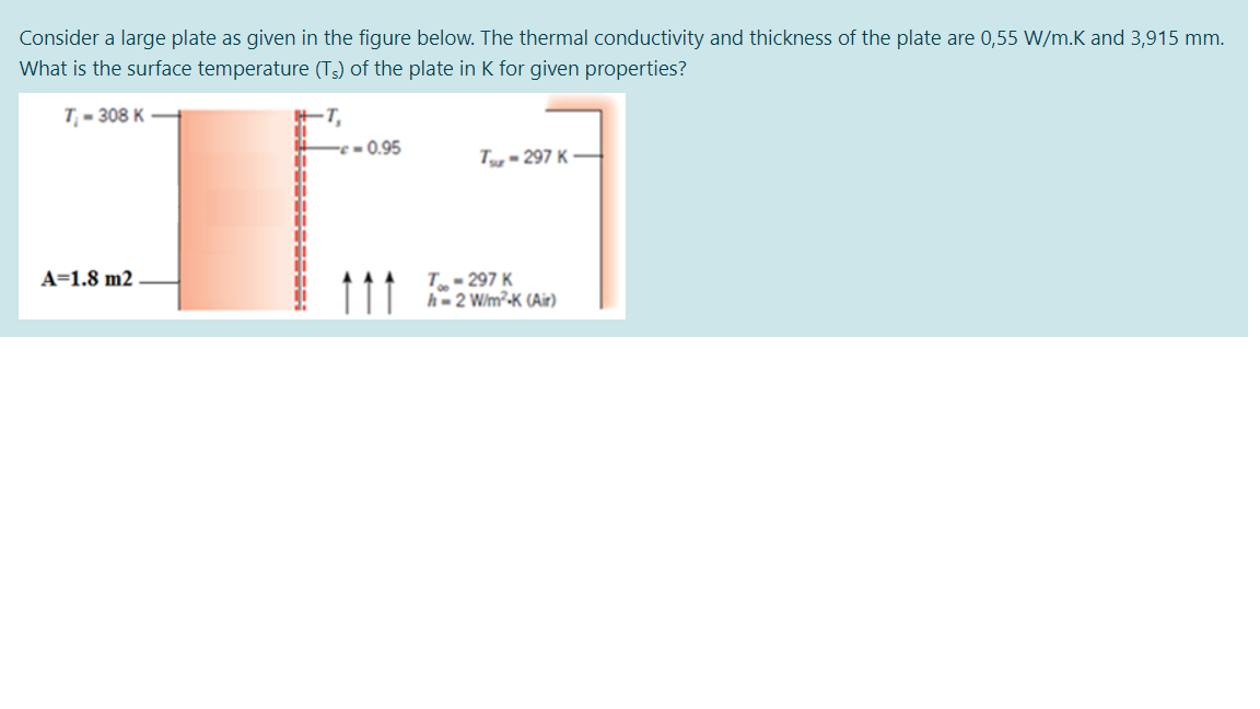Consider a large plate as given in the figure below. The thermal conductivity and thickness of the plate are 0,55 W/m.K and 3,915 mm.
What is the surface temperature (Ts) of the plate in K for given properties?
T - 308 K
+T,
-0.95
di
di
Tg - 297 K
di
A=1.8 m2
T- 297 K
h= 2 W/m²-K (Air)
