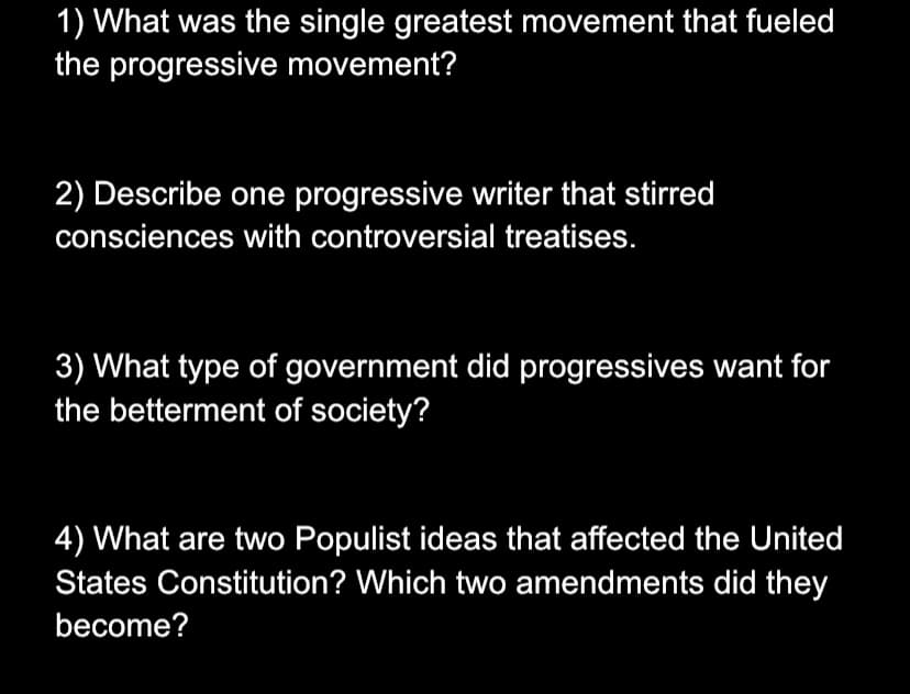1) What was the single greatest movement that fueled
the progressive movement?
2) Describe one progressive writer that stirred
consciences with controversial treatises.
3) What type of government did progressives want for
the betterment of society?
4) What are two Populist ideas that affected the United
States Constitution? Which two amendments did they
become?
