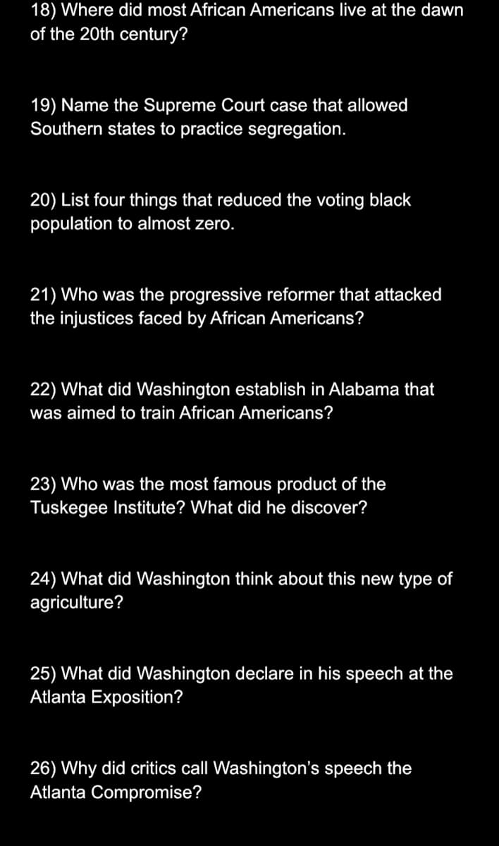 18) Where did most African Americans live at the dawn
of the 20th century?
19) Name the Supreme Court case that allowed
Southern states to practice segregation.
20) List four things that reduced the voting black
population to almost zero.
21) Who was the progressive reformer that attacked
the injustices faced by African Americans?
22) What did Washington establish in Alabama that
was aimed to train African Americans?
23) Who was the most famous product of the
Tuskegee Institute? What did he discover?
24) What did Washington think about this new type of
agriculture?
25) What did Washington declare in his speech at the
Atlanta Exposition?
26) Why did critics call Washington's speech the
Atlanta Compromise?
