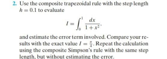 2. Use the composite trapezoidal rule with the step length
h = 0.1 to evaluate
dx
I =
1+x2'
and estimate the error term involved. Compare your re-
sults with the exact value I = . Repeat the calculation
using the composite Simpson's rule with the same step
length, but without estimating the error.
