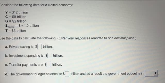 Consider the following data for a closed economy:
Y = $12 trillion
C = $9 trillion
G = $2 trillion
= $- 1.0 trillion
Spublic
T= $3 trillion
Jse the data to calculate the following: (Enter your responses rounded to one decimal place.)
a. Private saving is: $ trillion.
b. Investment spending is: $ trillion.
c. Transfer payments are: $
trillion.
d. The government budget balance is: $
trillion and as a result the government budget is in

