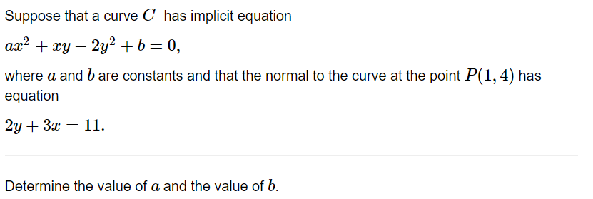 Suppose that a curve C has implicit equation
ax² + xy - 2y² + b = 0,
where a and b are constants and that the normal to the curve at the point P(1, 4) has
equation
2y + 3x = 11.
Determine the value of a and the value of b.